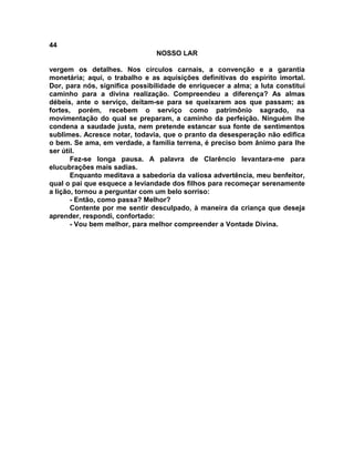 44
NOSSO LAR
vergem os detalhes. Nos círculos carnais, a convenção e a garantia
monetária; aqui, o trabalho e as aquisições definitivas do espírito imortal.
Dor, para nós, significa possibilidade de enriquecer a alma; a luta constitui
caminho para a divina realização. Compreendeu a diferença? As almas
débeis, ante o serviço, deitam-se para se queixarem aos que passam; as
fortes, porém, recebem o serviço como patrimônio sagrado, na
movimentação do qual se preparam, a caminho da perfeição. Ninguém lhe
condena a saudade justa, nem pretende estancar sua fonte de sentimentos
sublimes. Acresce notar, todavia, que o pranto da desesperação não edifica
o bem. Se ama, em verdade, a família terrena, é preciso bom ânimo para lhe
ser útil.
Fez-se longa pausa. A palavra de Clarêncio levantara-me para
elucubrações mais sadias.
Enquanto meditava a sabedoria da valiosa advertência, meu benfeitor,
qual o pai que esquece a leviandade dos filhos para recomeçar serenamente
a lição, tornou a perguntar com um belo sorriso:
- Então, como passa? Melhor?
Contente por me sentir desculpado, à maneira da criança que deseja
aprender, respondi, confortado:
- Vou bem melhor, para melhor compreender a Vontade Divina.
 