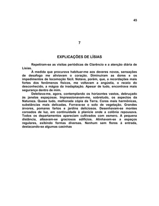 45
7
EXPLICAÇÕES DE LÍSIAS
Repetiram-se as visitas periódicas de Clarêncio e a atenção diária de
Lísias.
À medida que procurava habituar-me aos deveres novos, sensações
de desafogo me aliviavam o coração. Diminuíram as dores e os
impedimentos de locomoção fácil. Notava, porém, que, a recordações mais
fortes dos fenômenos físicos, me voltavam a angústia, o receio do
desconhecido, a mágoa da inadaptação. Apesar de tudo, encontrava mais
segurança dentro de mim.
Deleitava-me, agora, contemplando os horizontes vastos, debruçado
às janelas espaçosas. Impressionavam-me, sobretudo, os aspectos da
Natureza. Quase tudo, melhorada cópia da Terra. Cores mais harmônicas,
substâncias mais delicadas. Forrava-se o solo de vegetação. Grandes
árvores, pomares fartos e jardins deliciosos. Desenhavam-se montes
coroados de luz, em continuidade à planície onde a colônia repousava.
Todos os departamentos apareciam cultivados com esmero. A pequena
distância, alteavam-se graciosos edifícios. Alinhavam-se a espaços
regulares, exibindo formas diversas. Nenhum sem flores à entrada,
destacando-se algumas casinhas
 