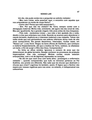 47
NOSSO LAR
Um dia, não pude conter-me e perguntei ao solícito visitador:
- Meu caro Lísias, acha possível, aqui, o encontro com aqueles que
nos antecederam na morte do corpo físico?
- Como não? Pensa que está esquecido?!...
- Sim. Por que não me visitam? Na Terra, sempre contei com a
abnegação maternal. Minha mãe, entretanto, até agora não deu sinal de vida.
Meu pai, igualmente, fez a grande viagem; três anos antes do meu trespasse.
- Pois note - esclareceu Lísias -, sua mãe o tem ajudado dia e noite,
desde a crise que antecipou sua vinda. Quando se acamou para abandonar o
casulo terrestre, duplicou-se o interesse maternal a seu respeito. Talvez não
saiba ainda que sua permanência nas esferas inferiores durou mais de oito
anos consecutivos. Ela jamais desanimou. Intercedeu, muitas vezes, em
"Nosso Lar", a seu favor. Rogou os bons ofícios de Clarêncio, que começou
a visitá-lo freqüentemente, até que o medico da Terra, vaidoso, se afastasse
um tanto, a fim de surgir o filho dos Céus. Compreendeu?
Eu tinha os olhos úmidos. Ignorava o número de anos que me
distanciavam da gleba terrestre. Desejei conhecer os processos de proteção
imperceptível, mas não consegui. Minhas cordas vocais estavam
entorpecidas, com o nó de lágrimas represadas no coração.
- No dia em que você orou com tanta alma - prosseguiu o enfermeiro
visitador -, quando compreendeu que tudo no Universo pertence ao Pai
Sublime, seu pranto era diferente. Não sabe que há chuvas que destroem e
chuvas que criam? Lágrimas há também, assim. É lógico que o Senhor não
espera por nossas rogativas para nos amar; no entanto, é indispensável nos
colocarmos
 