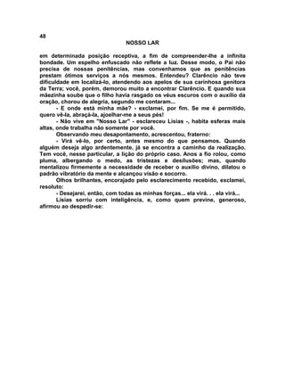 48
NOSSO LAR
em determinada posição receptiva, a fim de compreender-lhe a infinita
bondade. Um espelho enfuscado não reflete a luz. Desse modo, o Pai não
precisa de nossas penitências, mas convenhamos que as penitências
prestam ótimos serviços a nós mesmos. Entendeu? Clarêncio não teve
dificuldade em localizá-lo, atendendo aos apelos de sua carinhosa genitora
da Terra; você, porém, demorou muito a encontrar Clarêncio. E quando sua
mãezinha soube que o filho havia rasgado os véus escuros com o auxílio da
oração, chorou de alegria, segundo me contaram...
- E onde está minha mãe? - exclamei, por fim. Se me é permitido,
quero vê-la, abraçá-la, ajoelhar-me a seus pés!
- Não vive em "Nosso Lar" - esclareceu Lísias -, habita esferas mais
altas, onde trabalha não somente por você.
Observando meu desapontamento, acrescentou, fraterno:
- Virá vê-lo, por certo, antes mesmo do que pensamos. Quando
alguém deseja algo ardentemente, já se encontra a caminho da realização.
Tem você, nesse particular, a lição do próprio caso. Anos a fio rolou, como
pluma, albergando o medo, as tristezas e desilusões; mas, quando
mentalizou firmemente a necessidade de receber o auxílio divino, dilatou o
padrão vibratório da mente e alcançou visão e socorro.
Olhos brilhantes, encorajado pelo esclarecimento recebido, exclamei,
resoluto:
- Desejarei, então, com todas as minhas forças... ela virá. . . ela virá...
Lísias sorriu com inteligência, e, como quem previne, generoso,
afirmou ao despedir-se:
 
