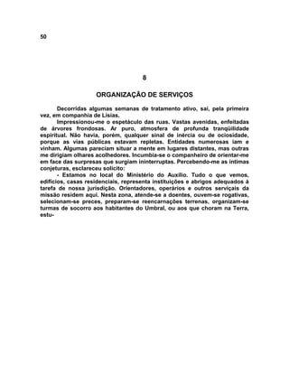 50
8
ORGANIZAÇÃO DE SERVIÇOS
Decorridas algumas semanas de tratamento ativo, saí, pela primeira
vez, em companhia de Lísias.
Impressionou-me o espetáculo das ruas. Vastas avenidas, enfeitadas
de árvores frondosas. Ar puro, atmosfera de profunda tranqüilidade
espiritual. Não havia, porém, qualquer sinal de inércia ou de ociosidade,
porque as vias públicas estavam repletas. Entidades numerosas iam e
vinham. Algumas pareciam situar a mente em lugares distantes, mas outras
me dirigiam olhares acolhedores. Incumbia-se o companheiro de orientar-me
em face das surpresas que surgiam ininterruptas. Percebendo-me as íntimas
conjeturas, esclareceu solícito:
- Estamos no local do Ministério do Auxílio. Tudo o que vemos,
edifícios, casas residenciais, representa instituições e abrigos adequados à
tarefa de nossa jurisdição. Orientadores, operários e outros serviçais da
missão residem aqui. Nesta zona, atende-se a doentes, ouvem-se rogativas,
selecionam-se preces, preparam-se reencarnações terrenas, organizam-se
turmas de socorro aos habitantes do Umbral, ou aos que choram na Terra,
estu-
 