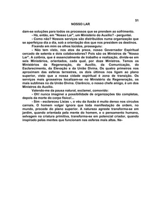 51
NOSSO LAR
dam-se soluções para todos os processos que se prendem ao sofrimento.
- Há, então, em "Nosso Lar", um Ministério do Auxílio? - perguntei.
- Como não? Nossos serviços são distribuídos numa organização que
se aperfeiçoa dia a dia, sob a orientação dos que nos presidem os destinos.
Fixando em mim os olhos lúcidos, prosseguiu:
- Não tem visto, nos atos da prece, nosso Governador Espiritual
cercado de setenta e dois colaboradores? Pois são os Ministros de "Nosso
Lar". A colônia, que é essencialmente de trabalho e realização, divide-se em
seis Ministérios, orientados, cada qual, por doze Ministros. Temos os
Ministérios da Regeneração, do Auxílio, da Comunicação, do
Esclarecimento, da Elevação e da União Divina. Os quatro primeiros nos
aproximam das esferas terrestres, os dois últimos nos ligam ao plano
superior, visto que a nossa cidade espiritual é zona de transição. Os
serviços mais grosseiros localizam-se no Ministério da Regeneração, os
mais sublimes no da União Divina. Clarêncio, o nosso chefe amigo, é um dos
Ministros do Auxílio.
Valendo-me da pausa natural, exclamei, comovido:
- Oh! nunca imaginei a possibilidade de organizações tão completas,
depois da morte do corpo físico!...
- Sim - esclareceu Lísias -, o véu da ilusão é muito denso nos círculos
carnais. O homem vulgar ignora que toda manifestação de ordem, no
mundo, procede do plano superior. A natureza agreste transforma-se em
jardim, quando orientada pela mente do homem, e o pensamento humano,
selvagem na criatura primitiva, transforma-se em potencial criador, quando
inspirado pelas mentes que funcionam nas esferas mais altas. Ne-
 