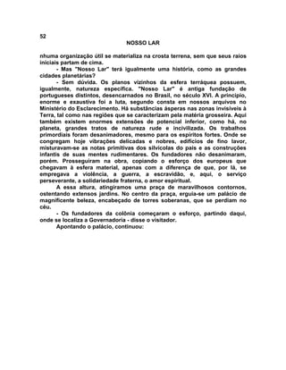 52
NOSSO LAR
nhuma organização útil se materializa na crosta terrena, sem que seus raios
iniciais partam de cima.
- Mas "Nosso Lar" terá igualmente uma história, como as grandes
cidades planetárias?
- Sem dúvida. Os planos vizinhos da esfera terráquea possuem,
igualmente, natureza específica. "Nosso Lar" é antiga fundação de
portugueses distintos, desencarnados no Brasil, no século XVI. A princípio,
enorme e exaustiva foi a luta, segundo consta em nossos arquivos no
Ministério do Esclarecimento. Há substâncias ásperas nas zonas invisíveis à
Terra, tal como nas regiões que se caracterizam pela matéria grosseira. Aqui
também existem enormes extensões de potencial inferior, como há, no
planeta, grandes tratos de natureza rude e incivilizada. Os trabalhos
primordiais foram desanimadores, mesmo para os espíritos fortes. Onde se
congregam hoje vibrações delicadas e nobres, edifícios de fino lavor,
misturavam-se as notas primitivas dos silvícolas do pais e as construções
infantis de suas mentes rudimentares. Os fundadores não desanimaram,
porém. Prosseguiram na obra, copiando o esforço dos europeus que
chegavam à esfera material, apenas com a diferença de que, por lá, se
empregava a violência, a guerra, a escravidão, e, aqui, o serviço
perseverante, a solidariedade fraterna, o amor espiritual.
A essa altura, atingíramos uma praça de maravilhosos contornos,
ostentando extensos jardins. No centro da praça, erguia-se um palácio de
magnificente beleza, encabeçado de torres soberanas, que se perdiam no
céu.
- Os fundadores da colônia começaram o esforço, partindo daqui,
onde se localiza a Governadoria - disse o visitador.
Apontando o palácio, continuou:
 