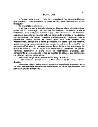 53
NOSSO LAR
- Temos, nesta praça, o ponto de convergência dos seis ministérios a
que me referi. Todos começam da Governadoria, estendendo-se em forma
triangular.
E, respeitoso, comentou:
- Ali vive o nosso abnegado orientador. Nos trabalhos administrativos,
utiliza ele a colaboração de três mil funcionários; entretanto, é ele o
trabalhador mais infatigável e mais fiel que todos nós reunidos. Os Ministros
costumam excursionar noutras esferas, renovando energias e valorizando
conhecimentos; nós outros gozamos entretenimentos habituais, mas o
Governador nunca dispõe de tempo para isso. Faz questão que
descansemos, obriga-nos a férias periódicas, ao passo que, ele mesmo,
quase nunca repousa, mesmo no que concerne às horas de sono. Parece-
me que a glória dele é o serviço perene. Basta lembrar que estou aqui há
quarenta anos e, com exceção das assembléias referentes às preces
coletivas, raramente o tenho visto em festividades públicas. Seu
pensamento, porém, abrange todos os círculos de serviço, sua assistência
carinhosa a tudo e a todos atinge.
Depois de longa pausa, o enfermeiro amigo acentuou:
- Não faz muito, comemorou-se o 114º aniversário da sua magnânima
direção.
Calara-se Lísias, evidenciando comovida reverência, enquanto eu a
seu lado contemplava, respeitoso e embevecido, as torres maravilhosas que
pareciam cindir o firmamento...
 