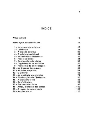 7
ÍNDICE
Novo Amigo 9
Mensagem de André Luiz 13
1 - Nas zonas inferiores 17
2 - Clarêncio 21
3 - A oração coletiva 26
4 - O médico espiritual 31
5 - Recebendo assistência 36
6 - Precioso aviso 41
7 - Explicações de Lísias 45
8 - Organização de serviços 50
9 - Problema de alimentação 54
10 - No bosque das águas 59
11 - Notícias do plano 64
12 - O Umbral 69
13 - No gabinete do ministro 74
14 - Elucidações de Clarêncio 80
15 - A visita materna 85
16 - Confidências 90
17 - Em casa de Lísias 95
18 - Amor, alimento das almas 100
19 - A jovem desencarnada 105
20 - Noções de lar 110
 