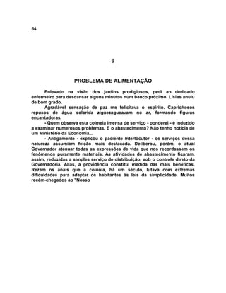 54
9
PROBLEMA DE ALIMENTAÇÃO
Enlevado na visão dos jardins prodigiosos, pedi ao dedicado
enfermeiro para descansar alguns minutos num banco próximo. Lísias anuiu
de bom grado.
Agradável sensação de paz me felicitava o espírito. Caprichosos
repuxos de água colorida ziguezagueavam no ar, formando figuras
encantadoras.
- Quem observa esta colmeia imensa de serviço - ponderei - é induzido
a examinar numerosos problemas. E o abastecimento? Não tenho notícia de
um Ministério da Economia...
- Antigamente - explicou o paciente interlocutor - os serviços dessa
natureza assumiam feição mais destacada. Deliberou, porém, o atual
Governador atenuar todas as expressões de vida que nos recordassem os
fenômenos puramente materiais. As atividades de abastecimento ficaram,
assim, reduzidas a simples serviço de distribuição, sob o controle direto da
Governadoria. Aliás, a providência constitui medida das mais benéficas.
Rezam os anais que a colônia, há um século, lutava com extremas
dificuldades para adaptar os habitantes às leis da simplicidade. Muitos
recém-chegados ao "Nosso
 