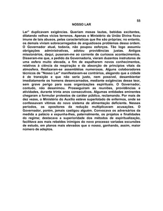 55
NOSSO LAR
Lar" duplicavam exigências. Queriam mesas lautas, bebidas excitantes,
dilatando velhos vícios terrenos. Apenas o Ministério da União Divina ficou
imune de tais abusos, pelas características que lhe são próprias; no entanto,
os demais viviam sobrecarregados de angustiosos problemas dessa ordem.
O Governador atual, todavia, não poupou esforços. Tão logo assumiu
obrigações administrativas, adotou providências justas. Antigos
missionários, daqui, puseram-me ao corrente de curiosos acontecimentos.
Disseram-me que, a pedido da Governadoria, vieram duzentos instrutores de
uma esfera muito elevada, a fim de espalharem novos conhecimentos,
relativos à ciência da respiração e da absorção de princípios vitais da
atmosfera. Realizaram-se assembléias numerosas. Alguns colaboradores
técnicos de "Nosso Lar" manifestavam-se contrários, alegando que a cidade
é de transição e que não seria justo, nem possível, desambientar
imediatamente os homens desencarnados, mediante exigências desse teor,
sem grave perigo para suas organizações espirituais. O Governador,
contudo, não desanimou. Prosseguiram as reuniões, providências e
atividades, durante trinta anos consecutivos. Algumas entidades eminentes
chegaram a formular protestos de caráter público, reclamando. Por mais de
dez vezes, o Ministério do Auxílio esteve superlotado de enfermos, onde se
confessavam vítimas do novo sistema de alimentação deficiente. Nesses
períodos, os opositores da redução multiplicavam acusações. O
Governador, porém, jamais castigou alguém. Convocava os adversários da
medida a palácio e expunha-lhes, paternalmente, os projetos e finalidades
do regime; destacava a superioridade dos métodos de espiritualização,
facilitava aos mais rebeldes inimigos do novo processo variadas excursões
de estudo, em planos mais elevados que o nosso, ganhando, assim, maior
número de adeptos.
 