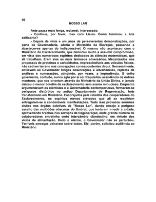 56
NOSSO LAR
Ante pausa mais longa, reclamei, interessado:
- Continue, por favor, meu caro Lísias. Como terminou a luta
edificante?
- Depois de vinte e um anos de perseverantes demonstrações, por
parte da Governadoria, aderiu o Ministério da Elevação, passando a
abastecer-se apenas do indispensável. O mesmo não aconteceu com o
Ministério do Esclarecimento, que demorou muito a assumir compromisso,
em vista dos numerosos espíritos dedicados às ciências matemáticas, que
ali trabalham. Eram eles os mais teimosos adversários. Mecanizados nos
processos de proteínas e carboidratos, imprescindíveis aos veículos físicos,
não cediam terreno nas concepções correspondentes daqui. Semanalmente,
enviavam ao Governador longas observações e advertências, repletas de
análises e numerações, atingindo, por vezes, a imprudência. O velho
governante, contudo, nunca agiu por si só. Requisitou assistência de nobres
mentores, que nos orientam através do Ministério da União Divina, e jamais
deixou o menor boletim de esclarecimento sem exame minucioso. Enquanto
argumentavam os cientistas e a Governadoria contemporizava, formaram-se
perigosos distúrbios no antigo Departamento de Regeneração, hoje
transformado em Ministério. Encorajados pela rebeldia dos cooperadores do
Esclarecimento, os espíritos menos elevados que ali se recolhiam
entregaram-se a condenáveis manifestações. Tudo isso provocou enormes
cisões nos órgãos coletivos de "Nosso Lar", dando ensejo a perigoso
assalto das multidões obscuras do Umbral, que tentaram invadir a cidade,
aproveitando brechas nos serviços de Regeneração, onde grande número de
colaboradores entretinha certo intercâmbio clandestino, em virtude dos
vícios de alimentação. Dado o alarme, o Governador não se perturbou.
Terríveis ameaças pairavam sobre todos. Ele, porém, solicitou audiência ao
Ministério
 