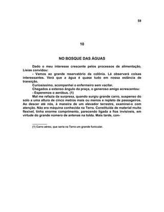 59
10
NO BOSQUE DAS ÁGUAS
Dado o meu interesse crescente pelos processos de alimentação,
Lísias convidou:
- Vamos ao grande reservatório da colônia. Lá observará coisas
interessantes. Verá que a água é quase tudo em nossa estância de
transição.
Curiosíssimo, acompanhei o enfermeiro sem vacilar.
Chegados a extenso ângulo da praça, o generoso amigo acrescentou:
- Esperemos o aeróbus. (1)
Mal me refazia da surpresa, quando surgiu grande carro, suspenso do
solo a uma altura de cinco metros mais ou menos e repleto de passageiros.
Ao descer até nós, à maneira de um elevador terrestre, examinei-o com
atenção. Não era máquina conhecida na Terra. Constituída de material muito
flexível, tinha enorme comprimento, parecendo ligada a fios invisíveis, em
virtude do grande número de antenas na tolda. Mais tarde, con-
__________
(1) Carro aéreo, que seria na Terra um grande funicular.
 
