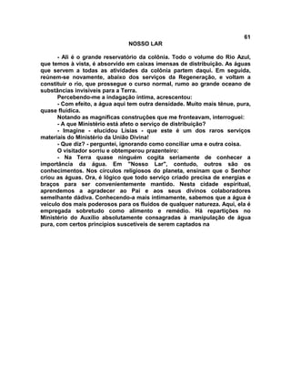 61
NOSSO LAR
- Ali é o grande reservatório da colônia. Todo o volume do Rio Azul,
que temos à vista, é absorvido em caixas imensas de distribuição. As águas
que servem a todas as atividades da colônia partem daqui. Em seguida,
reúnem-se novamente, abaixo dos serviços da Regeneração, e voltam a
constituir o rio, que prossegue o curso normal, rumo ao grande oceano de
substâncias invisíveis para a Terra.
Percebendo-me a indagação íntima, acrescentou:
- Com efeito, a água aqui tem outra densidade. Muito mais tênue, pura,
quase fluídica.
Notando as magníficas construções que me fronteavam, interroguei:
- A que Ministério está afeto o serviço de distribuição?
- Imagine - elucidou Lísias - que este é um dos raros serviços
materiais do Ministério da União Divina!
- Que diz? - perguntei, ignorando como conciliar uma e outra coisa.
O visitador sorriu e obtemperou prazenteiro:
- Na Terra quase ninguém cogita seriamente de conhecer a
importância da água. Em "Nosso Lar", contudo, outros são os
conhecimentos. Nos círculos religiosos do planeta, ensinam que o Senhor
criou as águas. Ora, é lógico que todo serviço criado precisa de energias e
braços para ser convenientemente mantido. Nesta cidade espiritual,
aprendemos a agradecer ao Pai e aos seus divinos colaboradores
semelhante dádiva. Conhecendo-a mais intimamente, sabemos que a água é
veículo dos mais poderosos para os fluidos de qualquer natureza. Aqui, ela é
empregada sobretudo como alimento e remédio. Há repartições no
Ministério do Auxílio absolutamente consagradas à manipulação de água
pura, com certos princípios suscetíveis de serem captados na
 