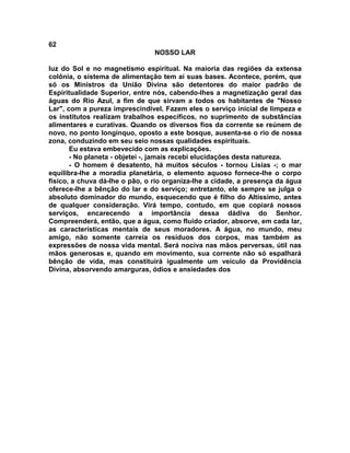62
NOSSO LAR
luz do Sol e no magnetismo espiritual. Na maioria das regiões da extensa
colônia, o sistema de alimentação tem aí suas bases. Acontece, porém, que
só os Ministros da União Divina são detentores do maior padrão de
Espiritualidade Superior, entre nós, cabendo-lhes a magnetização geral das
águas do Rio Azul, a fim de que sirvam a todos os habitantes de "Nosso
Lar", com a pureza imprescindível. Fazem eles o serviço inicial de limpeza e
os institutos realizam trabalhos específicos, no suprimento de substâncias
alimentares e curativas. Quando os diversos fios da corrente se reúnem de
novo, no ponto longínquo, oposto a este bosque, ausenta-se o rio de nossa
zona, conduzindo em seu seio nossas qualidades espirituais.
Eu estava embevecido com as explicações.
- No planeta - objetei -, jamais recebi elucidações desta natureza.
- O homem é desatento, há muitos séculos - tornou Lísias -; o mar
equilibra-lhe a moradia planetária, o elemento aquoso fornece-lhe o corpo
físico, a chuva dá-lhe o pão, o rio organiza-lhe a cidade, a presença da água
oferece-lhe a bênção do lar e do serviço; entretanto, ele sempre se julga o
absoluto dominador do mundo, esquecendo que é filho do Altíssimo, antes
de qualquer consideração. Virá tempo, contudo, em que copiará nossos
serviços, encarecendo a importância dessa dádiva do Senhor.
Compreenderá, então, que a água, como fluido criador, absorve, em cada lar,
as características mentais de seus moradores. A água, no mundo, meu
amigo, não somente carreia os resíduos dos corpos, mas também as
expressões de nossa vida mental. Será nociva nas mãos perversas, útil nas
mãos generosas e, quando em movimento, sua corrente não só espalhará
bênção de vida, mas constituirá igualmente um veículo da Providência
Divina, absorvendo amarguras, ódios e ansiedades dos
 