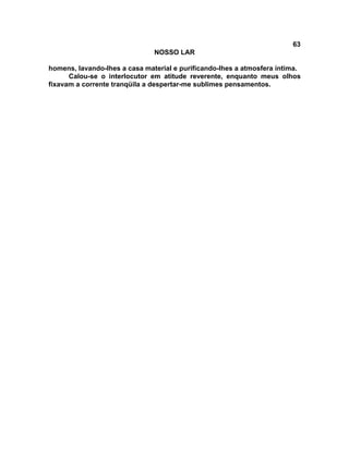 63
NOSSO LAR
homens, lavando-lhes a casa material e purificando-lhes a atmosfera íntima.
Calou-se o interlocutor em atitude reverente, enquanto meus olhos
fixavam a corrente tranqüila a despertar-me sublimes pensamentos.
 