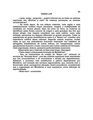 65
NOSSO LAR
- Lísias, amigo - perguntei -, poderá informar-me se todas as colônias
espirituais são idênticas a esta? Os mesmos processos, as mesmas
características?
- De modo algum. Se nas esferas materiais, cada região e cada
estabelecimento revelam traços peculiares, imagine a multiplicidade de
condições em nossos planos. Aqui, tal como na Terra, as criaturas se
identificam pelas fontes comuns de origem e pela grandeza dos fins que
devem atingir; mas importa considerar que cada colônia, como cada
entidade, permanece em degraus diferentes na grande ascensão. Todas as
experiências de grupo diversificam-se entre si e "Nosso Lar" constitui uma
experiência coletiva dessa natureza. Segundo nossos arquivos, muitas
vezes os que nos antecederam buscaram inspiração nos trabalhos de
abnegados trabalhadores de outras esferas; em compensação, outros
agrupamentos buscam o nosso concurso para outras colônias em formação.
Cada organização, todavia, apresenta particularidades essenciais.
Observando que o intervalo se fazia mais longo, interroguei:
- Partiu daqui a interessante formação de Ministérios?
- Sim, os missionários da criação de "Nosso Lar" visitaram os
serviços de "Alvorada Nova", uma das colônias espirituais mais importantes
que nos circunvizinham e ali encontraram a divisão por departamentos.
Adotaram o processo, mas substituíram a palavra departamento por
Ministério, com exceção dos serviços regeneradores, que, somente com o
Governador atual, conseguiram elevação. Assim procederam, considerando
que a organização em Ministérios é mais expressiva, como definição de
espiritualidade.
- Muito bem! - acrescentei.
 