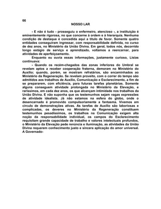 66
NOSSO LAR
- E não é tudo - prosseguiu o enfermeiro, atencioso -, a instituição é
eminentemente rigorosa, no que concerne à ordem e à hierarquia. Nenhuma
condição de destaque é concedida aqui a título de favor. Somente quatro
entidades conseguiram ingressar, com responsabilidade definida, no curso
de dez anos, no Ministério da União Divina. Em geral, todos nós, decorrido
longo estágio de serviço e aprendizado, voltamos a reencarnar, para
atividades de aperfeiçoamento.
Enquanto eu ouvia essas informações, justamente curioso, Lísias
continuava:
- Quando os recém-chegados das zonas inferiores do Umbral se
revelam aptos a receber cooperação fraterna, demoram no Ministério do
Auxílio; quando, porém, se mostram refratários, são encaminhados ao
Ministério da Regeneração. Se revelam proveito, com o correr do tempo são
admitidos aos trabalhos de Auxílio, Comunicação e Esclarecimento, a fim de
se prepararem, com eficiência, para futuras tarefas planetárias. Somente
alguns conseguem atividade prolongada no Ministério da Elevação, e
raríssimos, em cada dez anos, os que alcançam intimidade nos trabalhos da
União Divina. E não suponha que os testemunhos sejam vagas expressões
de atividade idealista. Já não estamos na esfera do globo, onde o
desencarnado é promovido compulsoriamente a fantasma. Vivemos em
circulo de demonstrações ativas. As tarefas de Auxílio são laboriosas e
complicadas, os deveres no Ministério da Regeneração constituem
testemunhos pesadíssimos, os trabalhos na Comunicação exigem alta
noção da responsabilidade individual, os campos do Esclarecimento
requisitam grande capacidade de trabalho e valores intelectuais profundos,
o Ministério da Elevação pede renúncia e iluminação, as atividades da União
Divina requerem conhecimento justo e sincera aplicação do amor universal.
A Governado-
 
