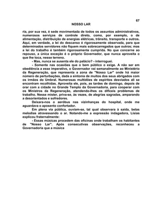 67
NOSSO LAR
ria, por sua vez, é sede movimentada de todos os assuntos administrativos,
numerosos serviços de controle direto, como, por exemplo, o de
alimentação, distribuição de energias elétricas, trânsito, transporte e outros.
Aqui, em verdade, a lei do descanso é rigorosamente observada, para que
determinados servidores não fiquem mais sobrecarregados que outros; mas
a lei do trabalho é também rigorosamente cumprida. No que concerne ao
repouso, a única exceção é o próprio Governador, que nunca aproveita o
que lhe toca, nesse terreno.
- Mas, nunca se ausenta ele do palácio? - interroguei.
- Somente nas ocasiões que o bem público o exige. A não ser em
obediência a esse imperativo, o Governador vai semanalmente ao Ministério
da Regeneração, que representa a zona de "Nosso Lar" onde há maior
número de perturbações, dada a sintonia de muitos dos seus abrigados com
os irmãos do Umbral. Numerosas multidões de espíritos desviados ali se
encontram recolhidas. Aproveita ele, pois, as tardes de domingo, depois de
orar com a cidade no Grande Templo da Governadoria, para cooperar com
os Ministros da Regeneração, atendendo-lhes os difíceis problemas de
trabalho. Nesse mister, priva-se, às vezes, de alegrias sagradas, amparando
a desorientados e sofredores.
Deixara-nos o aeróbus nas vizinhanças do hospital, onde me
aguardava o aposento confortador.
Em plena via pública, ouviam-se, tal qual observara à saída, belas
melodias atravessando o ar. Notando-me a expressão indagadora, Lísias
explicou fraternalmente:
- Essas músicas procedem das oficinas onde trabalham os habitantes
de "Nosso Lar". Após consecutivas observações, reconheceu a
Governadoria que a música
 