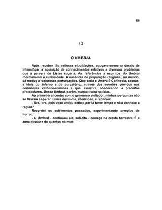 69
12
O UMBRAL
Após receber tão valiosas elucidações, aguçava-se-me o desejo de
intensificar a aquisição de conhecimentos relativos a diversos problemas
que a palavra de Lísias sugeria. As referências a espíritos do Umbral
mordiam-me a curiosidade. A ausência de preparação religiosa, no mundo,
dá motivo a dolorosas perturbações. Que seria o Umbral? Conhecia, apenas,
a idéia do inferno e do purgatório, através dos sermões ouvidos nas
cerimônias católico-romanas a que assistira, obedecendo a preceitos
protocolares. Desse Umbral, porém, nunca tivera notícias.
Ao primeiro encontro com o generoso visitador, minhas perguntas não
se fizeram esperar. Lísias ouviu-me, atencioso, e replicou:
- Ora, ora, pois você andou detido por lá tanto tempo e não conhece a
região?
Recordei os sofrimentos passados, experimentando arrepios de
horror.
- O Umbral - continuou ele, solícito - começa na crosta terrestre. É a
zona obscura de quantos no mun-
 