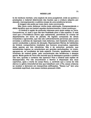 71
NOSSO LAR
to de resíduos mentais; uma espécie de zona purgatorial, onde se queima a
prestações o material deteriorado das ilusões que a criatura adquiriu por
atacado, menosprezando o sublime ensejo de uma existência terrena.
A imagem não podia ser mais clara, mais convincente.
Não havia como disfarçar minha justa admiração. Compreendendo o
efeito benéfico que me traziam aqueles esclarecimentos, Lísias continuou:
- O Umbral é região de profundo interesse para quem esteja na Terra.
Concentra-se, aí, tudo o que não tem finalidade para a vida superior. E note
você que a Providência Divina agiu sabiamente, permitindo se criasse tal
departamento em torno do planeta. Há legiões compactas de almas
irresolutas e ignorantes, que não são suficientemente perversas para serem
enviadas a colônias de reparação mais dolorosa, nem bastante nobres para
serem conduzidas a planos de elevação. Representam fileiras de habitantes
do Umbral, companheiros imediatos dos homens encarnados, separados
deles apenas por leis vibratórias. Não é de estranhar, portanto, que
semelhantes lugares se caracterizem por grandes perturbações. Lá vivem,
agrupam-se, os revoltados de toda espécie. Formam, igualmente, núcleos
invisíveis de notável poder, pela concentração das tendências e desejos
gerais. Muita gente da Terra não recorda que se desespera quando o carteiro
não vem, quando o comboio não aparece? Pois o Umbral está repleto de
desesperados. Por não encontrarem o Senhor à disposição dos seus
caprichos, após a morte do corpo físico, e, sentindo que a coroa da vida
eterna é a glória intransferível dos que trabalham com o Pai, essas criaturas
se revelam e demoram em mesquinhas edificações. "Nosso Lar" tem uma
sociedade espiritual, mas esses núcleos possuem infeli-
 