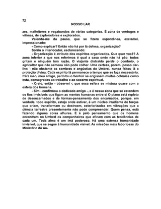 72
NOSSO LAR
zes, malfeitores e vagabundos de várias categorias. É zona de verdugos e
vítimas, de exploradores e explorados.
Valendo-me da pausa, que se fizera espontânea, exclamei,
impressionado:
- Como explicar? Então não há por lá defesa, organização?
Sorriu o interlocutor, esclarecendo:
- Organização é atributo dos espíritos organizados. Que quer você? A
zona inferior a que nos referimos é qual a casa onde não há pão: todos
gritam e ninguém tem razão. O viajante distraído perde o comboio, o
agricultor que não semeou não pode colher. Uma certeza, porém, posso dar-
lhe: - não obstante as sombras e angústias do Umbral, nunca faltou lá a
proteção divina. Cada espírito lá permanece o tempo que se faça necessário.
Para isso, meu amigo, permitiu o Senhor se erigissem muitas colônias como
esta, consagradas ao trabalho e ao socorro espiritual.
- Creio, então - observei -, que essa esfera se mistura quase com a
esfera dos homens.
- Sim - confirmou o dedicado amigo -, e é nessa zona que se estendem
os fios invisíveis que ligam as mentes humanas entre si O plano está repleto
de desencarnados e de formas-pensamento dos encarnados, porque, em
verdade, todo espírito, esteja onde estiver, é um núcleo irradiante de forças
que criam, transformam ou destroem, exteriorizadas em vibrações que a
ciência terrestre presentemente não pode compreender. Quem pensa, está
fazendo alguma coisa alhures. E é pelo pensamento que os homens
encontram no Umbral os companheiros que afinam com as tendências de
cada um. Toda alma é um ímã poderoso. Há uma extensa humanidade
invisível, que se segue à humanidade visível. As missões mais laboriosas do
Ministério do Au-
 