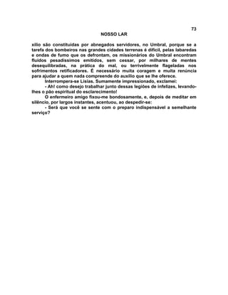 73
NOSSO LAR
xílio são constituídas por abnegados servidores, no Umbral, porque se a
tarefa dos bombeiros nas grandes cidades terrenas é difícil, pelas labaredas
e ondas de fumo que os defrontam, os missionários do Umbral encontram
fluidos pesadíssimos emitidos, sem cessar, por milhares de mentes
desequilibradas, na prática do mal, ou terrivelmente flageladas nos
sofrimentos retificadores. É necessário muita coragem e muita renúncia
para ajudar a quem nada compreende do auxílio que se lhe oferece.
Interrompera-se Lísias. Sumamente impressionado, exclamei:
- Ah! como desejo trabalhar junto dessas legiões de infelizes, levando-
lhes o pão espiritual do esclarecimento!
O enfermeiro amigo fixou-me bondosamente, e, depois de meditar em
silêncio, por largos instantes, acentuou, ao despedir-se:
- Será que você se sente com o preparo indispensável a semelhante
serviço?
 