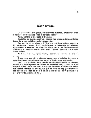 9
Novo amigo
Os prefácios, em geral, apresentam autores, exaltando-lhes
o mérito e comentando-lhes a personalidade.
Aqui, porém, a situação é diferente.
Embalde os companheiros encarnados procurariam o médico
André Luiz nos catálogos da convenção.
Por vezes, o anonimato é filho do legítimo entendimento e
do verdadeiro amor. Para redimirmos o passado escabroso,
modificam-se tabelas da nomenclatura usual na reencarnação.
Funciona o esquecimento temporário como bênção da Divina
Misericórdia.
André precisou, igualmente, cerrar a cortina sobre si
mesmo.
É por isso que não podemos apresentar o médico terrestre e
autor humano, mas sim o novo amigo e irmão na eternidade.
Por trazer valiosas impressões aos companheiros do mundo,
necessitou despojar-se de todas as convenções, inclusive a do
próprio nome, para não ferir corações amados, envolvidos ainda
nos velhos mantos da ilusão. Os que colhem as espigas maduras,
não devem ofender os que plantam a distância, nem perturbar a
lavoura verde, ainda em flor.
 