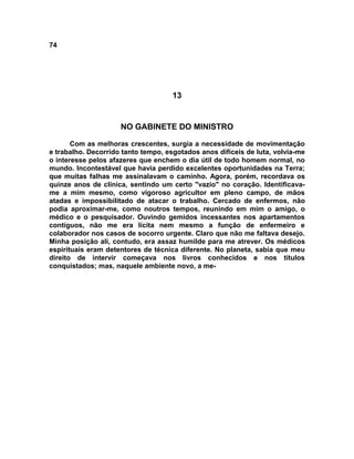 74
13
NO GABINETE DO MINISTRO
Com as melhoras crescentes, surgia a necessidade de movimentação
e trabalho. Decorrido tanto tempo, esgotados anos difíceis de luta, volvia-me
o interesse pelos afazeres que enchem o dia útil de todo homem normal, no
mundo. Incontestável que havia perdido excelentes oportunidades na Terra;
que muitas falhas me assinalavam o caminho. Agora, porém, recordava os
quinze anos de clínica, sentindo um certo "vazio" no coração. Identificava-
me a mim mesmo, como vigoroso agricultor em pleno campo, de mãos
atadas e impossibilitado de atacar o trabalho. Cercado de enfermos, não
podia aproximar-me, como noutros tempos, reunindo em mim o amigo, o
médico e o pesquisador. Ouvindo gemidos incessantes nos apartamentos
contíguos, não me era lícita nem mesmo a função de enfermeiro e
colaborador nos casos de socorro urgente. Claro que não me faltava desejo.
Minha posição ali, contudo, era assaz humilde para me atrever. Os médicos
espirituais eram detentores de técnica diferente. No planeta, sabia que meu
direito de intervir começava nos livros conhecidos e nos títulos
conquistados; mas, naquele ambiente novo, a me-
 