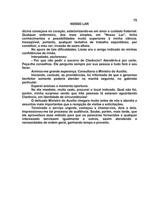 75
NOSSO LAR
dicina começava no coração, exteriorizando-se em amor e cuidado fraternal.
Qualquer enfermeiro, dos mais simples, em "Nosso Lar", tinha
conhecimentos e possibilidades muito superiores à minha ciência.
Inexeqüível, portanto, qualquer tentativa de trabalho espontâneo, por
constituir, a meu ver, invasão de seara alheia.
No apuro de tais dificuldades, Lísias era o amigo indicado às minhas
confidências de irmão.
Interpelado, esclareceu:
- Por que não pedir o socorro de Clarêncio? Atendê-lo-á por certo.
Peça-lhe conselhos. Ele pergunta sempre por sua pessoa e tudo fará a seu
favor.
Animou-me grande esperança. Consultaria o Ministro do Auxílio.
Iniciando, contudo, as providências, fui informado de que o generoso
benfeitor somente poderia atender na manhã seguinte, no gabinete
particular.
Esperei ansioso o momento oportuno.
No dia imediato, muito cedo, procurei o local indicado. Qual não foi,
porém, minha surpresa vendo que três pessoas lá estavam aguardando
Clarêncio, em identidade de circunstâncias!
O delicado Ministro do Auxílio chegara muito antes de nós e atendia a
assuntos mais importantes que a recepção de visitas e solicitações.
Terminado o serviço urgente, começou a chamar-nos, dois a dois.
Impressionou-me tal processo de audiência. Soube, porém, mais tarde, que
ele aproveitava esse método para que os pareceres fornecidos a qualquer
interessado servissem igualmente a outros, assim atendendo a
necessidades de ordem geral, ganhando tempo e proveito.
 