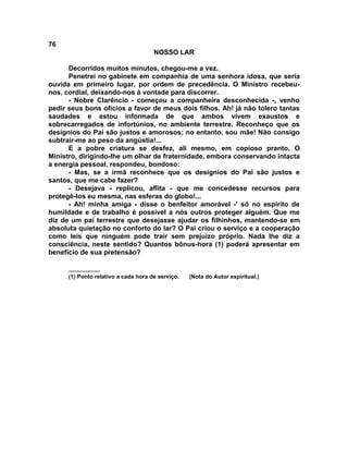 76
NOSSO LAR
Decorridos muitos minutos, chegou-me a vez.
Penetrei no gabinete em companhia de uma senhora idosa, que seria
ouvida em primeiro lugar, por ordem de precedência. O Ministro recebeu-
nos, cordial, deixando-nos à vontade para discorrer.
- Nobre Clarêncio - começou a companheira desconhecida -, venho
pedir seus bons ofícios a favor de meus dois filhos. Ah! já não tolero tantas
saudades e estou informada de que ambos vivem exaustos e
sobrecarregados de infortúnios, no ambiente terrestre. Reconheço que os
desígnios do Pai são justos e amorosos; no entanto, sou mãe! Não consigo
subtrair-me ao peso da angústia!...
E a pobre criatura se desfez, ali mesmo, em copioso pranto. O
Ministro, dirigindo-lhe um olhar de fraternidade, embora conservando intacta
a energia pessoal, respondeu, bondoso:
- Mas, se a irmã reconhece que os desígnios do Pai são justos e
santos, que me cabe fazer?
- Desejava - replicou, aflita - que me concedesse recursos para
protegê-los eu mesma, nas esferas do globo!...
- Ah! minha amiga - disse o benfeitor amorável -' só no espírito de
humildade e de trabalho é possível a nós outros proteger alguém. Que me
diz de um pai terrestre que desejasse ajudar os filhinhos, mantendo-se em
absoluta quietação no conforto do lar? O Pai criou o serviço e a cooperação
como leis que ninguém pode trair sem prejuízo próprio. Nada lhe diz a
consciência, neste sentido? Quantos bônus-hora (1) poderá apresentar em
benefício de sua pretensão?
__________
(1) Ponto relativo a cada hora de serviço. (Nota do Autor espiritual.)
 