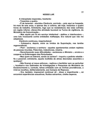 77
NOSSO LAR
A interpelada respondeu, hesitante:
- Trezentos e quatro.
- É de lamentar - elucidou Clarêncio, sorrindo -, pois aqui se hospeda,
há mais de seis anos, e apenas deu à colônia, até hoje, trezentos e quatro
horas de trabalho. Entretanto, logo que se restabeleceu das lutas sofridas
em região inferior, ofereci-lhe atividade louvável na Turma de vigilância, do
Ministério da Comunicação...
- Mas aquilo por lá era serviço intolerável - atalhou a interlocutora -,
uma luta incessante contra entidades malfazejas. Era natural que não me
adaptasse.
Clarêncio continuou, imperturbável:
- Coloquei-a, depois, entre os Irmãos da Suportação, nas tarefas
regeneradoras.
- Pior! - exclamou a senhora - aqueles apartamentos andam repletos
de pessoas imundas. Palavrões, indecências, miséria.
- Reconhecendo suas dificuldades - esclareceu o Ministro -, enviei-a a
cooperar na Enfermagem dos Perturbados.
- Mas quem os tolerará, senão os santos? - inquiriu a pedinte rebelde -
fiz o possível; entretanto, aquela multidão de almas desviadas assombra a
qualquer!
- Não ficaram aí meus esforços - replicou o benfeitor sem se perturbar
-, localizei-a nos Gabinetes de Investigações e Pesquisas do Ministério do
Esclarecimento e, contudo, talvez enfadada com as minhas providências, a
irmã se recolheu, deliberadamente, aos Campos de Repouso.
- Era, também, impossível continuar ali - disse a impertinente -, só
encontrei experiências exaustivas, fluidos estranhos, chefes ásperos.
 