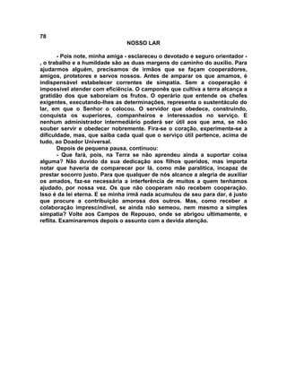 78
NOSSO LAR
- Pois note, minha amiga - esclareceu o devotado e seguro orientador -
, o trabalho e a humildade são as duas margens do caminho do auxílio. Para
ajudarmos alguém, precisamos de irmãos que se façam cooperadores,
amigos, protetores e servos nossos. Antes de amparar os que amamos, é
indispensável estabelecer correntes de simpatia. Sem a cooperação é
impossível atender com eficiência. O camponês que cultiva a terra alcança a
gratidão dos que saboreiam os frutos. O operário que entende os chefes
exigentes, executando-lhes as determinações, representa o sustentáculo do
lar, em que o Senhor o colocou. O servidor que obedece, construindo,
conquista os superiores, companheiros e interessados no serviço. E
nenhum administrador intermediário poderá ser útil aos que ama, se não
souber servir e obedecer nobremente. Fira-se o coração, experimente-se a
dificuldade, mas, que saiba cada qual que o serviço útil pertence, acima de
tudo, ao Doador Universal.
Depois de pequena pausa, continuou:
- Que fará, pois, na Terra se não aprendeu ainda a suportar coisa
alguma? Não duvido da sua dedicação aos filhos queridos, mas importa
notar que haveria de comparecer por lá, como mãe paralítica, incapaz de
prestar socorro justo. Para que qualquer de nós alcance a alegria de auxiliar
os amados, faz-se necessária a interferência de muitos a quem tenhamos
ajudado, por nossa vez. Os que não cooperam não recebem cooperação.
Isso é da lei eterna. E se minha irmã nada acumulou de seu para dar, é justo
que procure a contribuição amorosa dos outros. Mas, como receber a
colaboração imprescindível, se ainda não semeou, nem mesmo a simples
simpatia? Volte aos Campos de Repouso, onde se abrigou ultimamente, e
reflita. Examinaremos depois o assunto com a devida atenção.
 