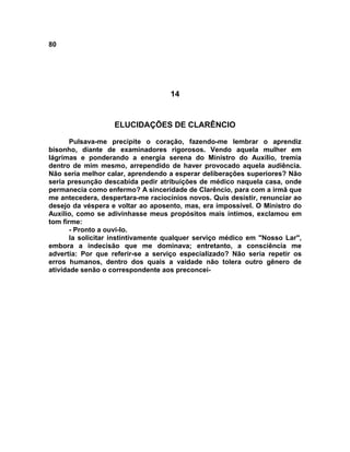 80
14
ELUCIDAÇÕES DE CLARÊNCIO
Pulsava-me precipite o coração, fazendo-me lembrar o aprendiz
bisonho, diante de examinadores rigorosos. Vendo aquela mulher em
lágrimas e ponderando a energia serena do Ministro do Auxílio, tremia
dentro de mim mesmo, arrependido de haver provocado aquela audiência.
Não seria melhor calar, aprendendo a esperar deliberações superiores? Não
seria presunção descabida pedir atribuições de médico naquela casa, onde
permanecia como enfermo? A sinceridade de Clarêncio, para com a irmã que
me antecedera, despertara-me raciocínios novos. Quis desistir, renunciar ao
desejo da véspera e voltar ao aposento, mas, era impossível. O Ministro do
Auxílio, como se adivinhasse meus propósitos mais íntimos, exclamou em
tom firme:
- Pronto a ouvi-lo.
Ia solicitar instintivamente qualquer serviço médico em "Nosso Lar",
embora a indecisão que me dominava; entretanto, a consciência me
advertia: Por que referir-se a serviço especializado? Não seria repetir os
erros humanos, dentro dos quais a vaidade não tolera outro gênero de
atividade senão o correspondente aos preconcei-
 