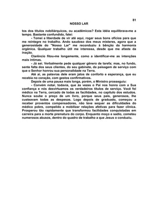 81
NOSSO LAR
tos dos títulos nobiliárquicos, ou acadêmicos? Esta idéia equilibrava-me a
tempo. Bastante confundido, falei:
- Tomei a liberdade de vir até aqui, rogar seus bons ofícios para que
me reintegre no trabalho. Ando saudoso dos meus misteres, agora que a
generosidade do "Nosso Lar" me reconduziu à bênção da harmonia
orgânica. Qualquer trabalho útil me interessa, desde que me afaste da
inação.
Clarêncio fitou-me longamente, como a identificar-me as intenções
mais íntimas.
- Já sei. Verbalmente pede qualquer gênero de tarefa; mas, no fundo,
sente falta dos seus clientes, do seu gabinete, da paisagem de serviço com
que o Senhor honrou sua personalidade na Terra.
Até aí, as palavras dele eram jatos de conforto e esperança, que eu
recebia no coração, com gestos confirmativos.
Depois de uma pausa mais longa, porém, o Ministro prosseguiu:
- Convém notar, todavia, que às vezes o Pai nos honra com a Sua
confiança e nós desvirtuamos os verdadeiros títulos de serviço. Você foi
médico na Terra, cercado de todas as facilidades, no capítulo dos estudos.
Nunca soube o preço de um livro, porque seus pais, generosos, lhe
custeavam todas as despesas. Logo depois de graduado, começou a
receber proventos compensadores, não teve sequer as dificuldades do
médico pobre, compelido a mobilizar relações afetivas para fazer clínica.
Prosperou tão rapidamente que transformou facilidades conquistadas em
carreira para a morte prematura do corpo. Enquanto moço e sadio, cometeu
numerosos abusos, dentro do quadro de trabalho a que Jesus o conduziu.
 