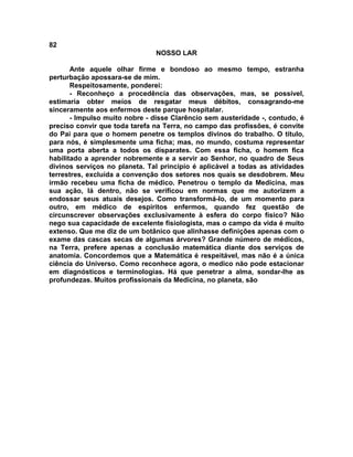 82
NOSSO LAR
Ante aquele olhar firme e bondoso ao mesmo tempo, estranha
perturbação apossara-se de mim.
Respeitosamente, ponderei:
- Reconheço a procedência das observações, mas, se possível,
estimaria obter meios de resgatar meus débitos, consagrando-me
sinceramente aos enfermos deste parque hospitalar.
- Impulso muito nobre - disse Clarêncio sem austeridade -, contudo, é
preciso convir que toda tarefa na Terra, no campo das profissões, é convite
do Pai para que o homem penetre os templos divinos do trabalho. O título,
para nós, é simplesmente uma ficha; mas, no mundo, costuma representar
uma porta aberta a todos os disparates. Com essa ficha, o homem fica
habilitado a aprender nobremente e a servir ao Senhor, no quadro de Seus
divinos serviços no planeta. Tal princípio é aplicável a todas as atividades
terrestres, excluída a convenção dos setores nos quais se desdobrem. Meu
irmão recebeu uma ficha de médico. Penetrou o templo da Medicina, mas
sua ação, lá dentro, não se verificou em normas que me autorizem a
endossar seus atuais desejos. Como transformá-lo, de um momento para
outro, em médico de espíritos enfermos, quando fez questão de
circunscrever observações exclusivamente à esfera do corpo físico? Não
nego sua capacidade de excelente fisiologista, mas o campo da vida é muito
extenso. Que me diz de um botânico que alinhasse definições apenas com o
exame das cascas secas de algumas árvores? Grande número de médicos,
na Terra, prefere apenas a conclusão matemática diante dos serviços de
anatomia. Concordemos que a Matemática é respeitável, mas não é a única
ciência do Universo. Como reconhece agora, o medico não pode estacionar
em diagnósticos e terminologias. Há que penetrar a alma, sondar-lhe as
profundezas. Muitos profissionais da Medicina, no planeta, são
 