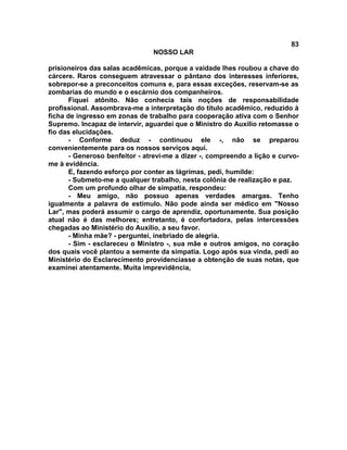 83
NOSSO LAR
prisioneiros das salas acadêmicas, porque a vaidade lhes roubou a chave do
cárcere. Raros conseguem atravessar o pântano dos interesses inferiores,
sobrepor-se a preconceitos comuns e, para essas exceções, reservam-se as
zombarias do mundo e o escárnio dos companheiros.
Fiquei atônito. Não conhecia tais noções de responsabilidade
profissional. Assombrava-me a interpretação do título acadêmico, reduzido à
ficha de ingresso em zonas de trabalho para cooperação ativa com o Senhor
Supremo. Incapaz de intervir, aguardei que o Ministro do Auxílio retomasse o
fio das elucidações.
- Conforme deduz - continuou ele -, não se preparou
convenientemente para os nossos serviços aqui.
- Generoso benfeitor - atrevi-me a dizer -, compreendo a lição e curvo-
me à evidência.
E, fazendo esforço por conter as lágrimas, pedi, humilde:
- Submeto-me a qualquer trabalho, nesta colônia de realização e paz.
Com um profundo olhar de simpatia, respondeu:
- Meu amigo, não possuo apenas verdades amargas. Tenho
igualmente a palavra de estímulo. Não pode ainda ser médico em "Nosso
Lar", mas poderá assumir o cargo de aprendiz, oportunamente. Sua posição
atual não é das melhores; entretanto, é confortadora, pelas intercessões
chegadas ao Ministério do Auxílio, a seu favor.
- Minha mãe? - perguntei, inebriado de alegria.
- Sim - esclareceu o Ministro -, sua mãe e outros amigos, no coração
dos quais você plantou a semente da simpatia. Logo após sua vinda, pedi ao
Ministério do Esclarecimento providenciasse a obtenção de suas notas, que
examinei atentamente. Muita imprevidência,
 