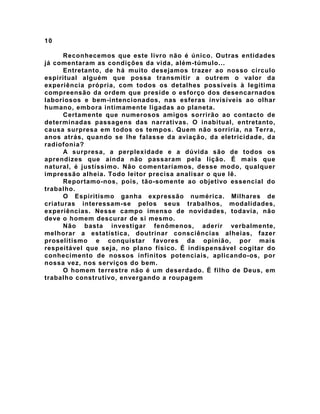 10
Reconhecemos que este livro não é único. Outras entidades
já comentaram as condições da vida, além-túmulo...
Entretanto, de há muito desejamos trazer ao nosso círculo
espiritual alguém que possa transmitir a outrem o valor da
experiência própria, com todos os detalhes possíveis à legítima
compreensão da ordem que preside o esforço dos desencarnados
laboriosos e bem-intencionados, nas esferas invisíveis ao olhar
humano, embora intimamente ligadas ao planeta.
Certamente que numerosos amigos sorrirão ao contacto de
determinadas passagens das narrativas. O inabitual, entretanto,
causa surpresa em todos os tempos. Quem não sorriria, na Terra,
anos atrás, quando se lhe falasse da aviação, da eletricidade, da
radiofonia?
A surpresa, a perplexidade e a dúvida são de todos os
aprendizes que ainda não passaram pela lição. É mais que
natural, é justíssimo. Não comentaríamos, desse modo, qualquer
impressão alheia. Todo leitor precisa analisar o que lê.
Reportamo-nos, pois, tão-somente ao objetivo essencial do
trabalho.
O Espiritismo ganha expressão numérica. Milhares de
criaturas interessam-se pelos seus trabalhos, modalidades,
experiências. Nesse campo imenso de novidades, todavia, não
deve o homem descurar de si mesmo.
Não basta investigar fenômenos, aderir verbalmente,
melhorar a estatística, doutrinar consciências alheias, fazer
proselitismo e conquistar favores da opinião, por mais
respeitável que seja, no plano físico. É indispensável cogitar do
conhecimento de nossos infinitos potenciais, aplicando-os, por
nossa vez, nos serviços do bem.
O homem terrestre não é um deserdado. É filho de Deus, em
trabalho construtivo, envergando a roupagem
 