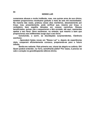 84
NOSSO LAR
numerosos abusos e muita irreflexão, mas, nos quinze anos de sua clínica,
também proporcionou receituário gratuito a mais de seis mil necessitados.
Na maioria das vezes, praticou esses atos meritórios, absolutamente por
troça; mas, presentemente, pode verificar que, mesmo por troça, o
verdadeiro bem espalha bênçãos em nossos caminhos. Desses
beneficiados, quinze não o esqueceram e têm enviado, até aqui, veementes
apelos a seu favor. Devo esclarecer, no entanto, que mesmo o bem que
proporcionou aos indiferentes surge aqui a seu favor.
Concluindo, a sorrir, as elucidações surpreendentes, Clarêncio
acentuou:
- Aprenderá lições novas em "Nosso Lar" e, depois de experiências
úteis, cooperará eficientemente conosco, preparando-se para o futuro
infinito.
Sentia-me radiante. Pela primeira vez, chorei de alegria na colônia. Oh!
Quem poderá entender, na Terra, semelhante júbilo? Por vezes, é preciso se
cale o coração no grandiloqüente silêncio divino.
 
