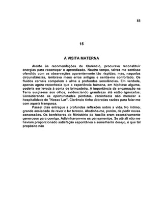 85
15
A VISITA MATERNA
Atento às recomendações de Clarêncio, procurava reconstituir
energias para recomeçar o aprendizado. Noutro tempo, talvez me sentisse
ofendido com as observações aparentemente tão ríspidas; mas, naquelas
circunstâncias, lembrava meus erros antigos e sentia-me confortado. Os
fluidos carnais compelem a alma a profundas sonolências. Em verdade,
apenas agora reconhecia que a experiência humana, em hipótese alguma,
poderia ser levada à conta de brincadeira. A importância da encarnação na
Terra surgia-me aos olhos, evidenciando grandezas até então ignoradas.
Considerando as oportunidades perdidas, reconhecia não merecer a
hospitalidade de "Nosso Lar". Clarêncio tinha dobradas razões para falar-me
com aquela franqueza.
Passei dias entregue a profundas reflexões sobre a vida. No íntimo,
grande ansiedade de rever o lar terreno. Abstinha-me, porém, de pedir novas
concessões. Os benfeitores do Ministério do Auxílio eram excessivamente
generosos para comigo. Adivinhavam-me os pensamentos. Se até ali não me
haviam proporcionado satisfação espontânea a semelhante desejo, é que tal
propósito não
 