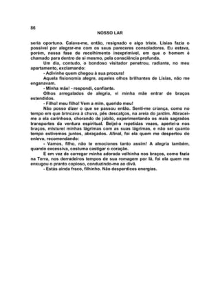 86
NOSSO LAR
seria oportuno. Calava-me, então, resignado e algo triste. Lísias fazia o
possível por alegrar-me com os seus pareceres consoladores. Eu estava,
porém, nessa fase de recolhimento inexprimível, em que o homem é
chamado para dentro de si mesmo, pela consciência profunda.
Um dia, contudo, o bondoso visitador penetrou, radiante, no meu
apartamento, exclamando:
- Adivinhe quem chegou à sua procura!
Aquela fisionomia alegre, aqueles olhos brilhantes de Lísias, não me
enganavam.
- Minha mãe! - respondi, confiante.
Olhos arregalados de alegria, vi minha mãe entrar de braços
estendidos.
- Filho! meu filho! Vem a mim, querido meu!
Não posso dizer o que se passou então. Senti-me criança, como no
tempo em que brincava à chuva, pés descalços, na areia do jardim. Abracei-
me a ela carinhoso, chorando de júbilo, experimentando os mais sagrados
transportes da ventura espiritual. Beijei-a repetidas vezes, apertei-a nos
braços, misturei minhas lágrimas com as suas lágrimas, e não sei quanto
tempo estivemos juntos, abraçados. Afinal, foi ela quem me despertou do
enlevo, recomendando:
- Vamos, filho, não te emociones tanto assim! A alegria também,
quando excessiva, costuma castigar o coração.
E em vez de carregar minha adorada velhinha nos braços, como fazia
na Terra, nos derradeiros tempos de sua romagem por lá, foi ela quem me
enxugou o pranto copioso, conduzindo-me ao divã.
- Estás ainda fraco, filhinho. Não desperdices energias.
 
