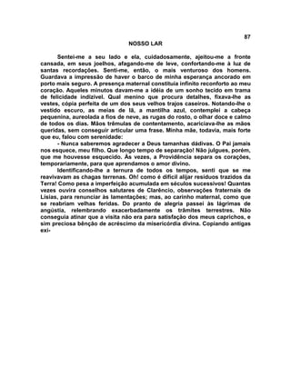87
NOSSO LAR
Sentei-me a seu lado e ela, cuidadosamente, ajeitou-me a fronte
cansada, em seus joelhos, afagando-me de leve, confortando-me à luz de
santas recordações. Senti-me, então, o mais venturoso dos homens.
Guardava a impressão de haver o barco de minha esperança ancorado em
porto mais seguro. A presença maternal constituía infinito reconforto ao meu
coração. Aqueles minutos davam-me a idéia de um sonho tecido em trama
de felicidade indizível. Qual menino que procura detalhes, fixava-lhe as
vestes, cópia perfeita de um dos seus velhos trajos caseiros. Notando-lhe o
vestido escuro, as meias de lã, a mantilha azul, contemplei a cabeça
pequenina, aureolada a fios de neve, as rugas do rosto, o olhar doce e calmo
de todos os dias. Mãos trêmulas de contentamento, acariciava-lhe as mãos
queridas, sem conseguir articular uma frase. Minha mãe, todavia, mais forte
que eu, falou com serenidade:
- Nunca saberemos agradecer a Deus tamanhas dádivas. O Pai jamais
nos esquece, meu filho. Que longo tempo de separação! Não julgues, porém,
que me houvesse esquecido. Às vezes, a Providência separa os corações,
temporariamente, para que aprendamos o amor divino.
Identificando-lhe a ternura de todos os tempos, senti que se me
reavivavam as chagas terrenas. Oh! como é difícil alijar resíduos trazidos da
Terra! Como pesa a imperfeição acumulada em séculos sucessivos! Quantas
vezes ouvira conselhos salutares de Clarêncio, observações fraternais de
Lísias, para renunciar às lamentações; mas, ao carinho maternal, como que
se reabriam velhas feridas. Do pranto de alegria passei às lágrimas de
angústia, relembrando exacerbadamente os trâmites terrestres. Não
conseguia atinar que a visita não era para satisfação dos meus caprichos, e
sim preciosa bênção de acréscimo da misericórdia divina. Copiando antigas
exi-
 