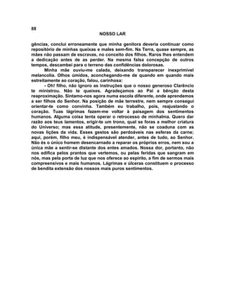 88
NOSSO LAR
gências, concluí erroneamente que minha genitora deveria continuar como
repositório de minhas queixas e males sem-fim. Na Terra, quase sempre, as
mães não passam de escravas, no conceito dos filhos. Raros lhes entendem
a dedicação antes de as perder. Na mesma falsa concepção de outros
tempos, descambei para o terreno das confidências dolorosas.
Minha mãe ouviu-me calada, deixando transparecer inexprimível
melancolia. Olhos úmidos, aconchegando-me de quando em quando mais
estreitamente ao coração, falou, carinhosa:
- Oh! filho, não ignoro as instruções que o nosso generoso Clarêncio
te ministrou. Não te queixes. Agradeçamos ao Pai a bênção desta
reaproximação. Sintamo-nos agora numa escola diferente, onde aprendemos
a ser filhos do Senhor. Na posição de mãe terrestre, nem sempre consegui
orientar-te como convinha. Também eu trabalho, pois, reajustando o
coração. Tuas lágrimas fazem-me voltar à paisagem dos sentimentos
humanos. Alguma coisa tenta operar o retrocesso de minhalma. Quero dar
razão aos teus lamentos, erigir-te um trono, qual se foras a melhor criatura
do Universo; mas essa atitude, presentemente, não se coaduna com as
novas lições da vida. Esses gestos são perdoáveis nas esferas da carne;
aqui, porém, filho meu, é indispensável atender, antes de tudo, ao Senhor.
Não és o único homem desencarnado a reparar os próprios erros, nem sou a
única mãe a sentir-se distante dos entes amados. Nossa dor, portanto, não
nos edifica pelos prantos que vertemos, ou pelas feridas que sangram em
nós, mas pela porta de luz que nos oferece ao espírito, a fim de sermos mais
compreensivos e mais humanos. Lágrimas e úlceras constituem o processo
de bendita extensão dos nossos mais puros sentimentos.
 