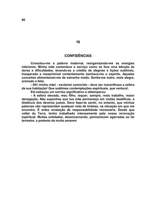 90
16
CONFIDÊNCIAS
Consolou-me a palavra maternal, reorganizando-me as energias
interiores. Minha mãe comentava o serviço como se fora uma bênção às
dores e dificuldades, levando-as a crédito de alegrias e lições sublimes.
Inesperado e inexprimível contentamento banhava-me o espírito. Aqueles
conceitos alimentavam-me de estranho modo. Sentia-me outro, mais alegre,
animado e feliz.
- Oh! minha mãe! - exclamei comovido - deve ser maravilhosa a esfera
da sua habitação! Que sublimes contemplações espirituais, que ventura!.
Ela esboçou um sorriso significativo e obtemperou:
- A esfera elevada, meu filho, requer, sempre, mais trabalho, maior
abnegação. Não suponhas que tua mãe permaneça em visões beatificas, a
distância dos deveres justos. Devo fazer-te sentir, no entanto, que minhas
palavras não representam qualquer nota de tristeza, na situação em que me
encontro. É antes revelação de responsabilidade necessária. Desde que
voltei da Terra, tenho trabalhado intensamente pela nossa renovação
espiritual. Muitas entidades, desencarnando, permanecem agarradas ao lar
terrestre, a pretexto de muito amarem
 