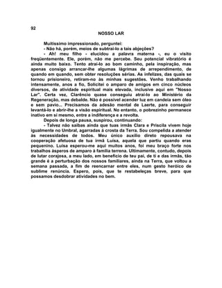92
NOSSO LAR
Muitíssimo impressionado, perguntei:
- Não há, porém, meios de subtrai-lo a tais abjeções?
- Ah! meu filho - elucidou a palavra materna -, eu o visito
freqüentemente. Ele, porém, não me percebe. Seu potencial vibratório é
ainda muito baixo. Tento atraí-lo ao bom caminho, pela inspiração, mas
apenas consigo arrancar-lhe algumas lágrimas de arrependimento, de
quando em quando, sem obter resoluções sérias. As infelizes, das quais se
tornou prisioneiro, retiram-no às minhas sugestões. Venho trabalhando
intensamente, anos a fio, Solicitei o amparo de amigos em cinco núcleos
diversos, de atividade espiritual mais elevada, inclusive aqui em "Nosso
Lar". Certa vez, Clarêncio quase conseguiu atraí-lo ao Ministério da
Regeneração, mas debalde. Não é possível acender luz em candeia sem óleo
e sem pavio... Precisamos da adesão mental de Laerte, para conseguir
levantá-lo e abrir-lhe a visão espiritual. No entanto, o pobrezinho permanece
inativo em si mesmo, entre a indiferença e a revolta.
Depois de longa pausa, suspirou, continuando:
- Talvez não saibas ainda que tuas irmãs Clara e Priscila vivem hoje
igualmente no Umbral, agarradas á crosta da Terra. Sou compelida a atender
às necessidades de todos. Meu único auxílio direto repousava na
cooperação afetuosa de tua irmã Luísa, aquela que partiu quando eras
pequenino. Luísa esperou-me aqui muitos anos, foi meu braço forte nos
trabalhos ásperos de amparo à família terrena. Ultimamente, contudo, depois
de lutar corajosa, a meu lado, em benefício de teu pai, de ti e das irmãs, tão
grande é a perturbação dos nossos familiares, ainda na Terra, que voltou a
semana passada, a fim de reencarnar entre eles, num gesto heróico de
sublime renúncia. Espero, pois, que te restabeleças breve, para que
possamos desdobrar atividades no bem.
 