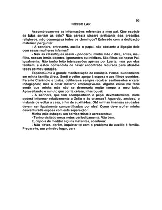 93
NOSSO LAR
Assombravam-me as informações referentes a meu pai. Que espécie
de lutas seriam as dele? Não parecia sincero praticante dos preceitos
religiosos, não comungava todos os domingos? Enlevado com a dedicação
maternal, perguntei:
- A senhora, entretanto, auxilia o papai, não obstante a ligação dele
com essas mulheres infames?
- Não as classifiques assim - ponderou minha mãe -' dize, antes, meu
filho, nossas irmãs doentes, ignorantes ou infelizes. São filhas de nosso Pai,
igualmente. Não tenho feito intercessões apenas por Laerte, mas por elas
também, e estou convencida de haver encontrado recursos para atraí-los
todos ao meu coração.
Espantou-me a grande manifestação de renúncia. Pensei subitamente
em minha família direta. Senti o velho apego à esposa e aos filhos queridos.
Perante Clarêncio e Lísias, deliberava sempre recalcar sentimentos e calar
indagações; mas o olhar materno encorajava-me. Alguma coisa me fazia
sentir que minha mãe não se demoraria muito tempo a meu lado.
Aproveitando o minuto que corria célere, interroguei:
- A senhora, que tem acompanhado o papai devotadamente, nada
poderá informar relativamente a Zélia e às crianças? Aguardo, ansioso, o
instante de voltar a casa, a fim de auxiliá-los. Oh! minhas imensas saudades
devem ser igualmente compartilhadas por eles! Como deve sofrer minha
desventurada esposa com esta separação!...
Minha mãe esboçou um sorriso triste e acrescentou:
- Tenho visitado meus netos periodicamente. Vão bem.
E, depois de meditar alguns instantes, acentuou:
- Não deves, porém, inquietar-te com o problema de auxílio à família.
Prepara-te, em primeiro lugar, para
 