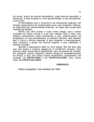11
da carne; aluno de escola benemérita, onde precisa aprender a
elevar-se. A luta humana é a sua oportunidade, a sua ferramenta,
o seu livro.
O intercâmbio com o invisível é um movimento sagrado, em
função restauradora do Cristianismo puro; que ninguém, todavia,
se descuide das necessidades próprias, no lugar que ocupa pela
vontade do Senhor.
André Luiz vem contar a você, leitor amigo, que a maior
surpresa da morte carnal é a de nos colocar face a face com
própria consciência, onde edificamos o céu, estacionamos no
purgatório ou nos precipitamos no abismo infernal; vem lembrar
que a Terra é oficina sagrada, e que ninguém a menosprezará,
sem conhecer o preço do terrível engano a que submeteu o
próprio coração.
Guarde a experiência dele no livro dalma. Ela diz bem alto
que não basta à criatura apegar-se à existência humana, mas
precisa saber aproveitá-la dignamente; que os passos do cristão,
em qualquer escola religiosa, devem dirigir-se verdadeiramente
ao Cristo, e que, em nosso campo doutrinário, precisamos, em
verdade, do ESPIRITISMO e do ESPIRITUALISMO, mas, muito
mais, de ESPIRITUALIDADE.
EMMANUEL
Pedro Leopoldo, 3 de outubro de 1943.
 
