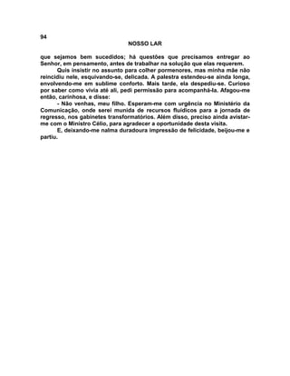 94
NOSSO LAR
que sejamos bem sucedidos; há questões que precisamos entregar ao
Senhor, em pensamento, antes de trabalhar na solução que elas requerem.
Quis insistir no assunto para colher pormenores, mas minha mãe não
reincidiu nele, esquivando-se, delicada. A palestra estendeu-se ainda longa,
envolvendo-me em sublime conforto. Mais tarde, ela despediu-se. Curioso
por saber como vivia até ali, pedi permissão para acompanhá-la. Afagou-me
então, carinhosa, e disse:
- Não venhas, meu filho. Esperam-me com urgência no Ministério da
Comunicação, onde serei munida de recursos fluídicos para a jornada de
regresso, nos gabinetes transformatórios. Além disso, preciso ainda avistar-
me com o Ministro Célio, para agradecer a oportunidade desta visita.
E, deixando-me nalma duradoura impressão de felicidade, beijou-me e
partiu.
 