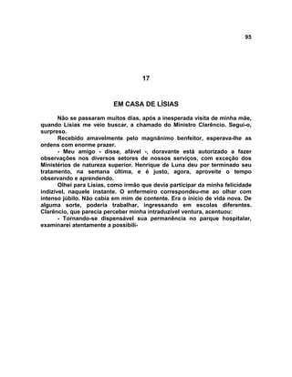 95
17
EM CASA DE LÍSIAS
Não se passaram muitos dias, após a inesperada visita de minha mãe,
quando Lísias me veio buscar, a chamado do Ministro Clarêncio. Segui-o,
surpreso.
Recebido amavelmente pelo magnânimo benfeitor, esperava-lhe as
ordens com enorme prazer.
- Meu amigo - disse, afável -, doravante está autorizado a fazer
observações nos diversos setores de nossos serviços, com exceção dos
Ministérios de natureza superior. Henrique de Luna deu por terminado seu
tratamento, na semana última, e é justo, agora, aproveite o tempo
observando e aprendendo.
Olhei para Lísias, como irmão que devia participar da minha felicidade
indizível, naquele instante. O enfermeiro correspondeu-me ao olhar com
intenso júbilo. Não cabia em mim de contente. Era o início de vida nova. De
alguma sorte, poderia trabalhar, ingressando em escolas diferentes.
Clarêncio, que parecia perceber minha intraduzível ventura, acentuou:
- Tornando-se dispensável sua permanência no parque hospitalar,
examinarei atentamente a possibili-
 