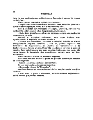 96
NOSSO LAR
dade de sua localização em ambiente novo. Consultarei alguma de nossas
instituições...
Lísias, porém, cortou-lhe a palavra, exclamando:
- Se possível, estimaria recebê-lo em nossa casa, enquanto perdurar o
curso de observações; lá, minha mãe o trataria como filho.
Fitei o visitador num transporte de alegria. Clarêncio, por sua vez,
também lhe endereçou um olhar de aprovação, murmurando:
- Muito bem, Lísias! Jesus alegra-se conosco, sempre que recebemos
um amigo no coração.
Abracei o prestativo enfermeiro, sem poder traduzir meu
agradecimento. A alegria às vezes nos emudece.
- Guarde este documento - disse-me o atencioso Ministro do Auxílio,
entregando-me pequena caderneta -, com ele, poderá ingressar nos
Ministérios da Regeneração, do Auxílio, da Comunicação e do
Esclarecimento, durante um ano. Decorrido esse tempo, veremos o que será
possível fazer relativamente aos seus desejos. Instrua-se, meu caro. Não
perca tempo. O interstício das experiências carnais deve ser bem
aproveitado.
Lísias deu-me o braço e saí, enlevado de prazer.
Passados minutos, eis-nos à porta de graciosa construção, cercada
de colorido jardim.
- É aqui - exclamou o delicado companheiro.
E, com expressão carinhosa, acrescentou:
- O nosso lar, dentro de "Nosso Lar".
Ao tinido brando da campainha no interior, surgiu à porta simpática
matrona.
- Mãe! Mãe!... - gritou o enfermeiro, apresentando-me alegremente -
este é o irmão que prometi trazer-te.
 