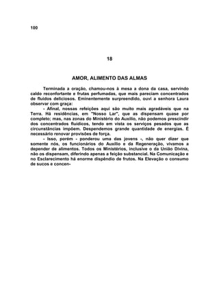 100
18
AMOR, ALIMENTO DAS ALMAS
Terminada a oração, chamou-nos à mesa a dona da casa, servindo
caldo reconfortante e frutas perfumadas, que mais pareciam concentrados
de fluidos deliciosos. Eminentemente surpreendido, ouvi a senhora Laura
observar com graça:
- Afinal, nossas refeições aqui são muito mais agradáveis que na
Terra. Há residências, em "Nosso Lar", que as dispensam quase por
completo; mas, nas zonas do Ministério do Auxílio, não podemos prescindir
dos concentrados fluídicos, tendo em vista os serviços pesados que as
circunstâncias impõem. Despendemos grande quantidade de energias. É
necessário renovar provisões de força.
- Isso, porém - ponderou uma das jovens -, não quer dizer que
somente nós, os funcionários do Auxílio e da Regeneração, vivamos a
depender de alimentos. Todos os Ministérios, inclusive o da União Divina,
não os dispensam, diferindo apenas a feição substancial. Na Comunicação e
no Esclarecimento há enorme dispêndio de frutos. Na Elevação o consumo
de sucos e concen-
 