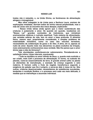101
NOSSO LAR
trados não é reduzido, e, na União Divina, os fenômenos de alimentação
atingem o inimaginável.
Meu olhar indagador ia de Lísias para a Senhora Laura, ansioso de
explicações imediatas. Sorriam todos da minha natural perplexidade, mas a
mãe de Lísias veio ao encontro dos meus desejos, explicando:
- Nosso irmão talvez ainda ignore que o maior sustentáculo das
criaturas é justamente o amor. De quando em quando, recebemos em
"Nosso Lar" grandes comissões de instrutores, que ministram
ensinamentos relativos à nutrição espiritual. Todo sistema de alimentação,
nas variadas esferas da vida, tem no amor a base profunda. O alimento
físico, mesmo aqui, propriamente considerado, é simples problema de
materialidade transitória, como no caso dos veículos terrestres,
necessitados de colaboração da graxa e do óleo. A alma, em si, apenas se
nutre de amor. Quanto mais nos elevarmos no plano evolutivo da Criação,
mais extensamente conheceremos essa verdade. Não lhe parece que o amor
divino seja o cibo do Universo?
Tais elucidações confortavam-me sobremaneira. Percebendo-me a
satisfação íntima, Lísias interveio, acentuando:
- Tudo se equilibra no amor infinito de Deus, e, quanto mais evolvido o
ser criado, mais sutil o processo de alimentação. O verme, no subsolo do
planeta, nutre-se essencialmente de terra. O grande animal colhe na planta
os elementos de manutenção, a exemplo da criança sugando o seio
materno. O homem colhe o fruto do vegetal, transforma-o segundo a
exigência do paladar que lhe é próprio, e serve-se dele à mesa do lar. Nós
outros, criaturas desencarnadas, necessitamos de substâncias suculentas,
tendentes à condição fluídica, e o processo será cada vez mais delicado, à
medida que se intensifique a ascensão individual.
 