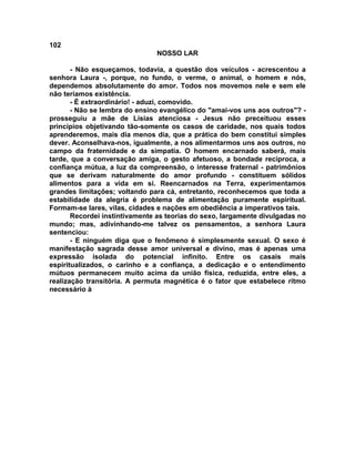 102
NOSSO LAR
- Não esqueçamos, todavia, a questão dos veículos - acrescentou a
senhora Laura -, porque, no fundo, o verme, o animal, o homem e nós,
dependemos absolutamente do amor. Todos nos movemos nele e sem ele
não teríamos existência.
- É extraordinário! - aduzi, comovido.
- Não se lembra do ensino evangélico do "amai-vos uns aos outros"? -
prosseguiu a mãe de Lísias atenciosa - Jesus não preceituou esses
princípios objetivando tão-somente os casos de caridade, nos quais todos
aprenderemos, mais dia menos dia, que a prática do bem constitui simples
dever. Aconselhava-nos, igualmente, a nos alimentarmos uns aos outros, no
campo da fraternidade e da simpatia. O homem encarnado saberá, mais
tarde, que a conversação amiga, o gesto afetuoso, a bondade recíproca, a
confiança mútua, a luz da compreensão, o interesse fraternal - patrimônios
que se derivam naturalmente do amor profundo - constituem sólidos
alimentos para a vida em si. Reencarnados na Terra, experimentamos
grandes limitações; voltando para cá, entretanto, reconhecemos que toda a
estabilidade da alegria é problema de alimentação puramente espiritual.
Formam-se lares, vilas, cidades e nações em obediência a imperativos tais.
Recordei instintivamente as teorias do sexo, largamente divulgadas no
mundo; mas, adivinhando-me talvez os pensamentos, a senhora Laura
sentenciou:
- E ninguém diga que o fenômeno é simplesmente sexual. O sexo é
manifestação sagrada desse amor universal e divino, mas é apenas uma
expressão isolada do potencial infinito. Entre os casais mais
espiritualizados, o carinho e a confiança, a dedicação e o entendimento
mútuos permanecem muito acima da união física, reduzida, entre eles, a
realização transitória. A permuta magnética é o fator que estabelece ritmo
necessário à
 