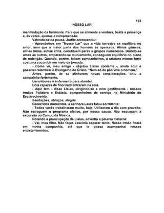 103
NOSSO LAR
manifestação da harmonia. Para que se alimente a ventura, basta a presença
e, às vezes, apenas a compreensão.
Valendo-se da pausa, Judite acrescentou:
- Aprendemos em "Nosso Lar" que a vida terrestre se equilibra no
amor, sem que a maior parte dos homens se aperceba. Almas gêmeas,
almas irmãs, almas afins, constituem pares e grupos numerosos. Unindo-se
umas às outras, amparando-se mutuamente, conseguem equilíbrio no plano
de redenção. Quando, porém, faltam companheiros, a criatura menos forte
costuma sucumbir em meio da jornada.
- Como vê, meu amigo - objetou Lísias contente -, ainda aqui é
possível relembrar o Evangelho do Cristo. "Nem só de pão vive o homem."
Antes, porém, de se alinharem novas considerações, tiniu a
campainha fortemente.
Levantou-se o enfermeiro para atender.
Dois rapazes de fino trato entraram na sala.
- Aqui tem - disse Lísias, dirigindo-se a mim gentilmente - nossos
irmãos Polidoro e Estácio, companheiros de serviço no Ministério do
Esclarecimento.
Saudações, abraços, alegria.
Decorridos momentos, a senhora Laura falou sorridente:
- Todos vocês trabalharam muito, hoje. Utilizaram o dia com proveito.
Não estraguem o programa afetivo, por nossa causa. Não esqueçam a
excursão ao Campo da Música.
Notando a preocupação de Lísias, advertiu a palavra materna:
- Vai, meu filho. Não faças Lascínia esperar tanto. Nosso irmão ficará
em minha companhia, até que te possa acompanhai nesses
entretenimentos.
 